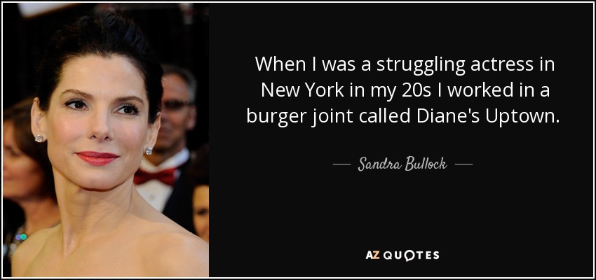When I was a struggling actress in New York in my 20s I worked in a burger joint called Diane's Uptown. I actually loved waiting tables. I still keep who I was in my mind and never take anything for granted. - Sandra Bullock