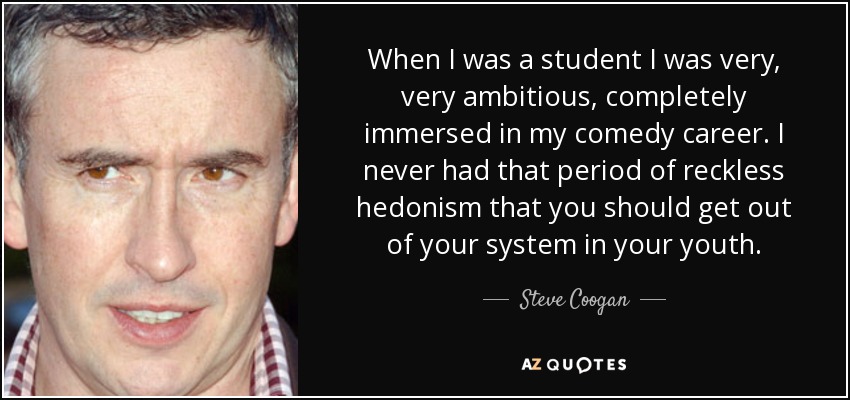 When I was a student I was very, very ambitious, completely immersed in my comedy career. I never had that period of reckless hedonism that you should get out of your system in your youth. - Steve Coogan