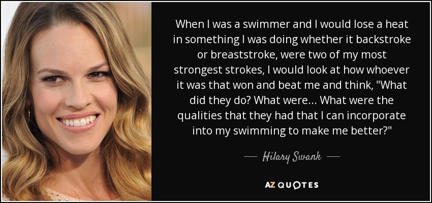 When I was a swimmer and I would lose a heat in something I was doing whether it backstroke or breaststroke, were two of my most strongest strokes, I would look at how whoever it was that won and beat me and think, 