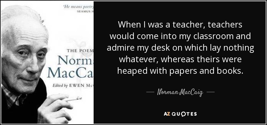 When I was a teacher, teachers would come into my classroom and admire my desk on which lay nothing whatever, whereas theirs were heaped with papers and books. - Norman MacCaig