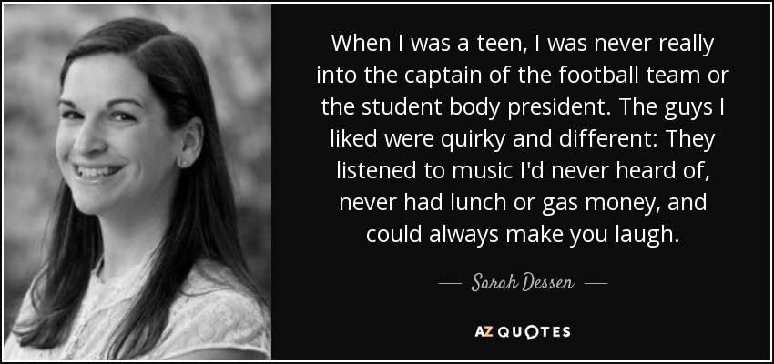 When I was a teen, I was never really into the captain of the football team or the student body president. The guys I liked were quirky and different: They listened to music I'd never heard of, never had lunch or gas money, and could always make you laugh. - Sarah Dessen