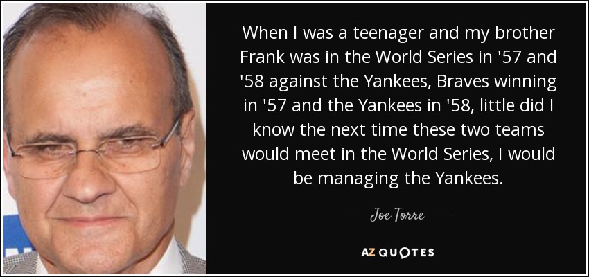 When I was a teenager and my brother Frank was in the World Series in '57 and '58 against the Yankees, Braves winning in '57 and the Yankees in '58, little did I know the next time these two teams would meet in the World Series, I would be managing the Yankees. - Joe Torre