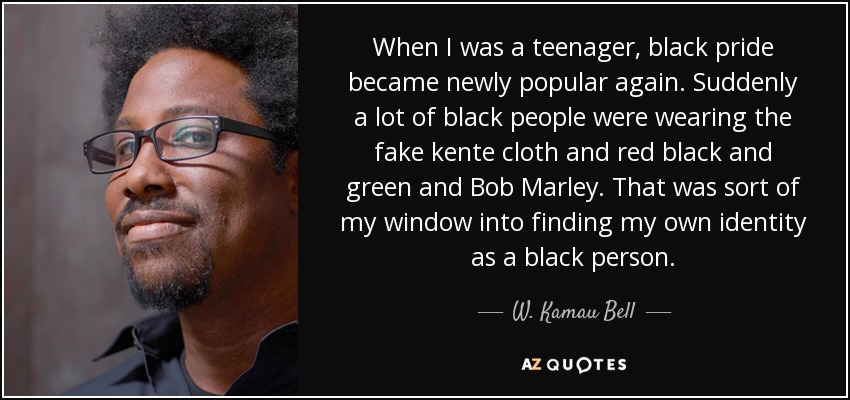 When I was a teenager, black pride became newly popular again. Suddenly a lot of black people were wearing the fake kente cloth and red black and green and Bob Marley. That was sort of my window into finding my own identity as a black person. - W. Kamau Bell