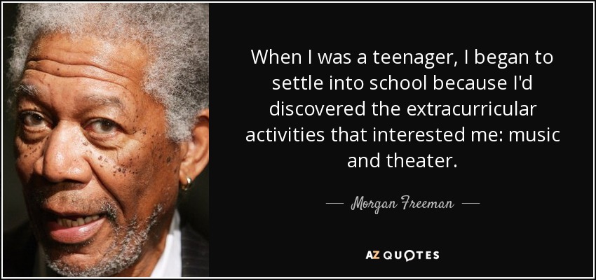 When I was a teenager, I began to settle into school because I'd discovered the extracurricular activities that interested me: music and theater. - Morgan Freeman