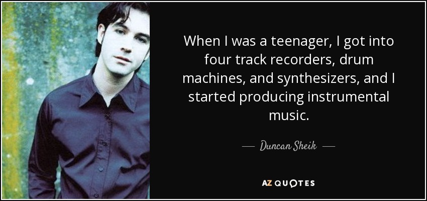 When I was a teenager, I got into four track recorders, drum machines, and synthesizers, and I started producing instrumental music. - Duncan Sheik