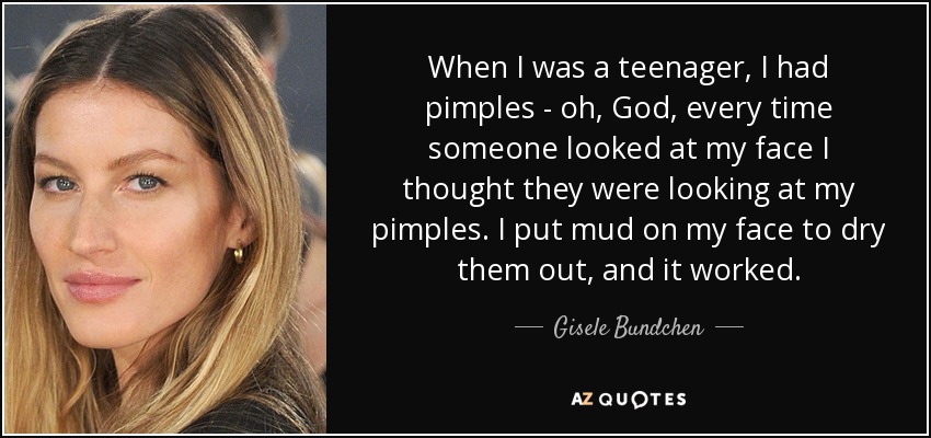 When I was a teenager, I had pimples - oh, God, every time someone looked at my face I thought they were looking at my pimples. I put mud on my face to dry them out, and it worked. - Gisele Bundchen