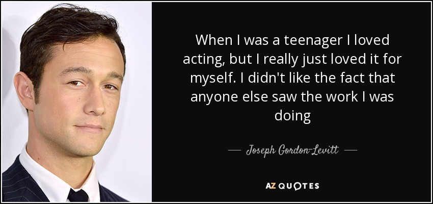When I was a teenager I loved acting, but I really just loved it for myself. I didn't like the fact that anyone else saw the work I was doing - Joseph Gordon-Levitt