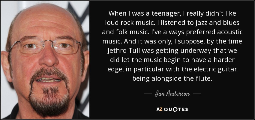 When I was a teenager, I really didn't like loud rock music. I listened to jazz and blues and folk music. I've always preferred acoustic music. And it was only, I suppose, by the time Jethro Tull was getting underway that we did let the music begin to have a harder edge, in particular with the electric guitar being alongside the flute. - Ian Anderson