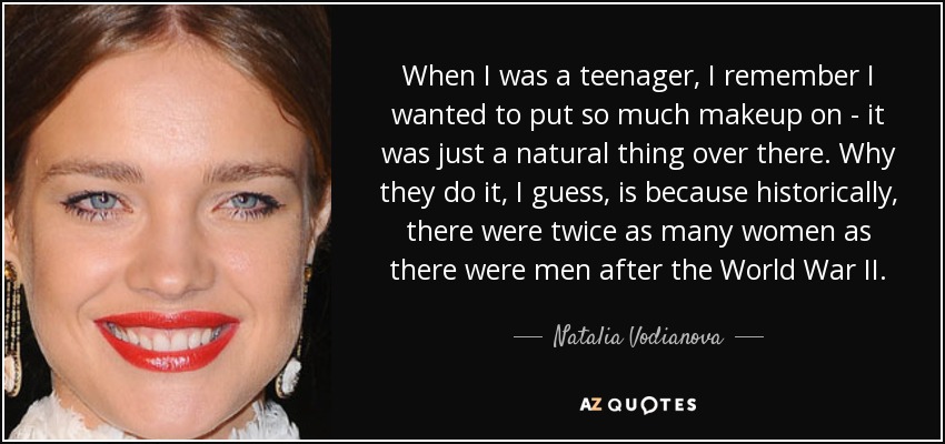 When I was a teenager, I remember I wanted to put so much makeup on - it was just a natural thing over there. Why they do it, I guess, is because historically, there were twice as many women as there were men after the World War II. - Natalia Vodianova