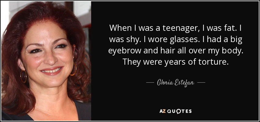 When I was a teenager, I was fat. I was shy. I wore glasses. I had a big eyebrow and hair all over my body. They were years of torture. - Gloria Estefan