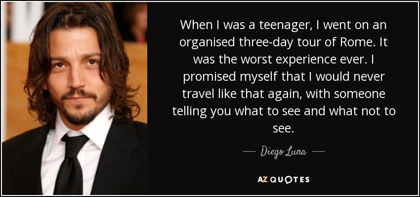 When I was a teenager, I went on an organised three-day tour of Rome. It was the worst experience ever. I promised myself that I would never travel like that again, with someone telling you what to see and what not to see. - Diego Luna