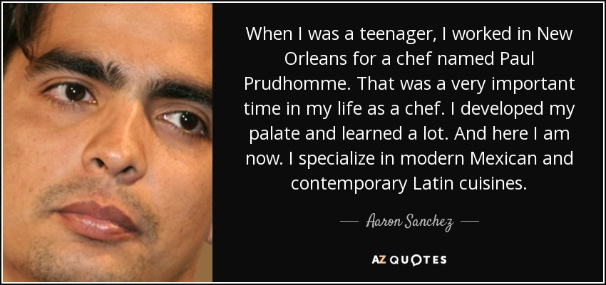 When I was a teenager, I worked in New Orleans for a chef named Paul Prudhomme. That was a very important time in my life as a chef. I developed my palate and learned a lot. And here I am now. I specialize in modern Mexican and contemporary Latin cuisines. - Aaron Sanchez