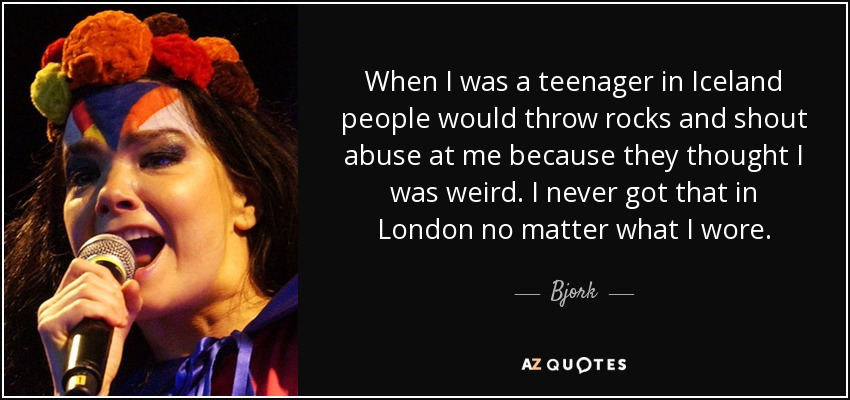 When I was a teenager in Iceland people would throw rocks and shout abuse at me because they thought I was weird. I never got that in London no matter what I wore. - Bjork