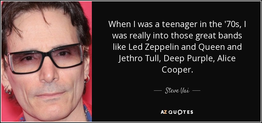 When I was a teenager in the '70s, I was really into those great bands like Led Zeppelin and Queen and Jethro Tull, Deep Purple, Alice Cooper. - Steve Vai