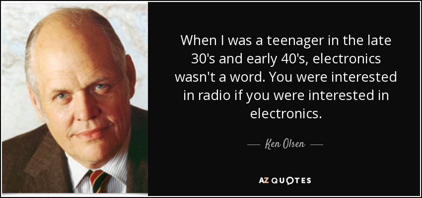 When I was a teenager in the late 30's and early 40's, electronics wasn't a word. You were interested in radio if you were interested in electronics. - Ken Olsen