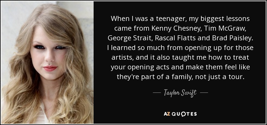 When I was a teenager, my biggest lessons came from Kenny Chesney, Tim McGraw, George Strait, Rascal Flatts and Brad Paisley. I learned so much from opening up for those artists, and it also taught me how to treat your opening acts and make them feel like they're part of a family, not just a tour. - Taylor Swift