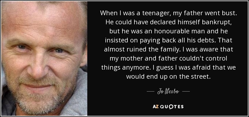 When I was a teenager, my father went bust. He could have declared himself bankrupt, but he was an honourable man and he insisted on paying back all his debts. That almost ruined the family. I was aware that my mother and father couldn't control things anymore. I guess I was afraid that we would end up on the street. - Jo Nesbo