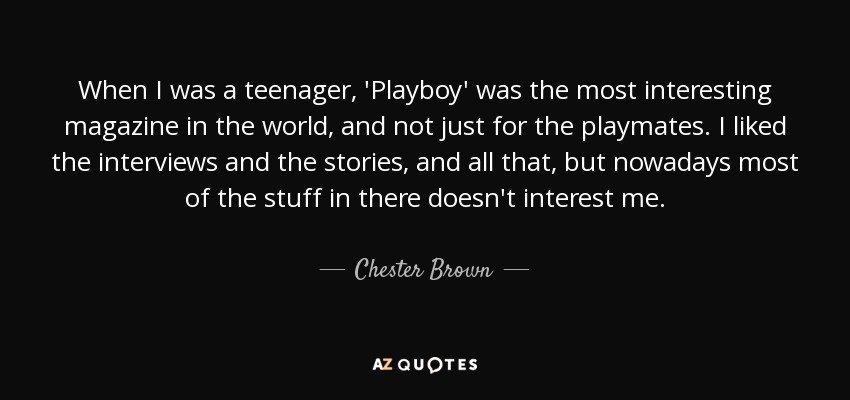 When I was a teenager, 'Playboy' was the most interesting magazine in the world, and not just for the playmates. I liked the interviews and the stories, and all that, but nowadays most of the stuff in there doesn't interest me. - Chester Brown