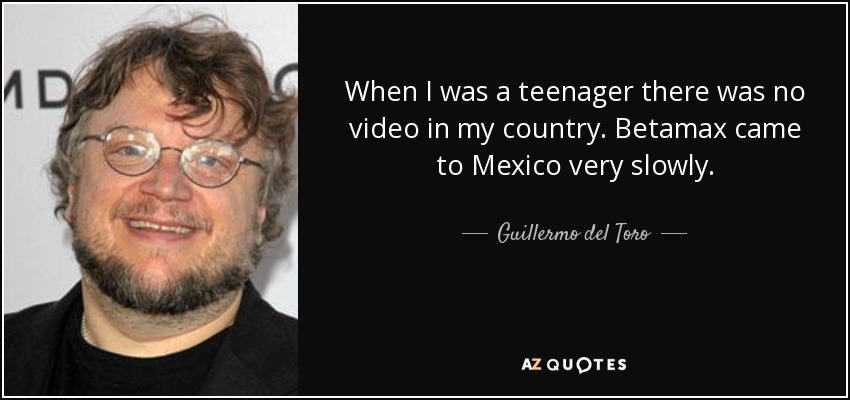 When I was a teenager there was no video in my country. Betamax came to Mexico very slowly. - Guillermo del Toro
