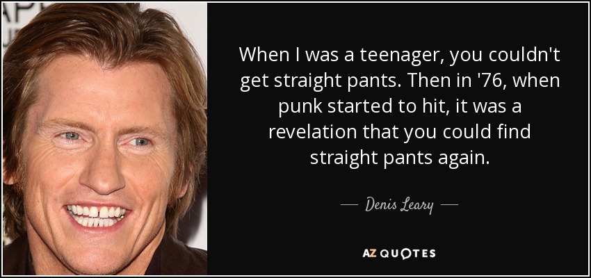 When I was a teenager, you couldn't get straight pants. Then in '76, when punk started to hit, it was a revelation that you could find straight pants again. - Denis Leary