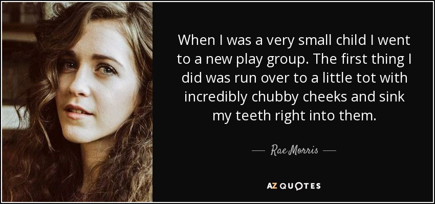 When I was a very small child I went to a new play group. The first thing I did was run over to a little tot with incredibly chubby cheeks and sink my teeth right into them. - Rae Morris