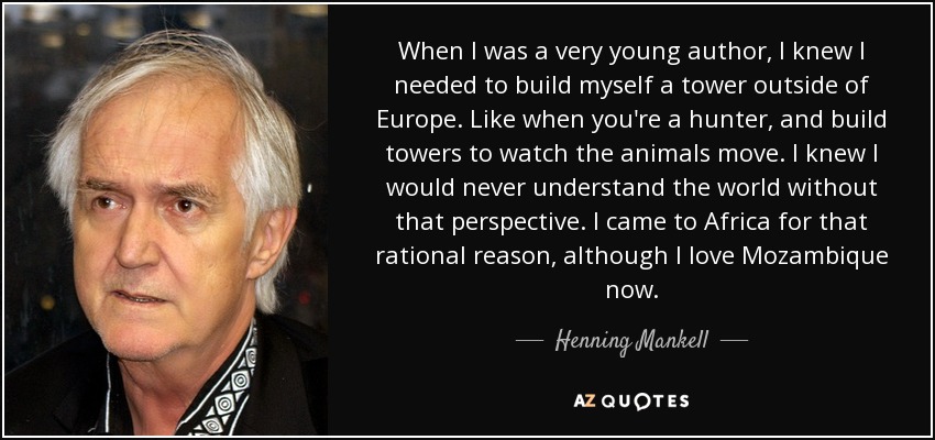 When I was a very young author, I knew I needed to build myself a tower outside of Europe. Like when you're a hunter, and build towers to watch the animals move. I knew I would never understand the world without that perspective. I came to Africa for that rational reason, although I love Mozambique now. - Henning Mankell