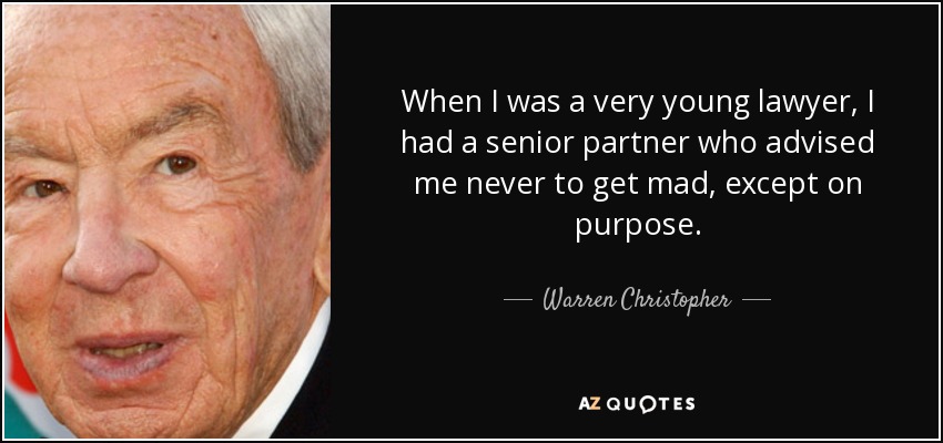 When I was a very young lawyer, I had a senior partner who advised me never to get mad, except on purpose. - Warren Christopher
