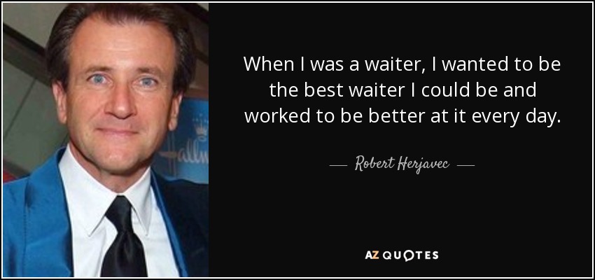 When I was a waiter, I wanted to be the best waiter I could be and worked to be better at it every day. - Robert Herjavec