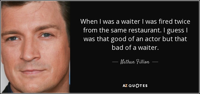 When I was a waiter I was fired twice from the same restaurant. I guess I was that good of an actor but that bad of a waiter. - Nathan Fillion