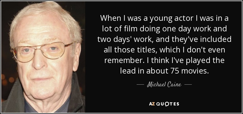 When I was a young actor I was in a lot of film doing one day work and two days' work, and they've included all those titles, which I don't even remember. I think I've played the lead in about 75 movies. - Michael Caine