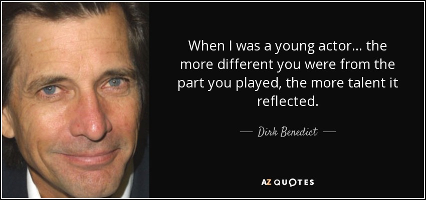 When I was a young actor... the more different you were from the part you played, the more talent it reflected. - Dirk Benedict