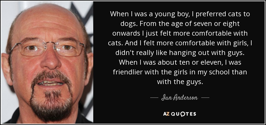 When I was a young boy, I preferred cats to dogs. From the age of seven or eight onwards I just felt more comfortable with cats. And I felt more comfortable with girls, I didn't really like hanging out with guys. When I was about ten or eleven, I was friendlier with the girls in my school than with the guys. - Ian Anderson