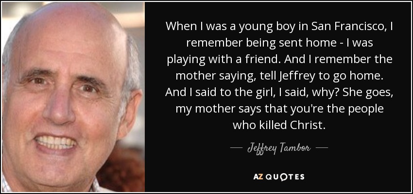 When I was a young boy in San Francisco, I remember being sent home - I was playing with a friend. And I remember the mother saying, tell Jeffrey to go home. And I said to the girl, I said, why? She goes, my mother says that you're the people who killed Christ. - Jeffrey Tambor