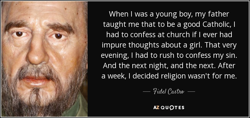 When I was a young boy, my father taught me that to be a good Catholic, I had to confess at church if I ever had impure thoughts about a girl. That very evening, I had to rush to confess my sin. And the next night, and the next. After a week, I decided religion wasn't for me. - Fidel Castro