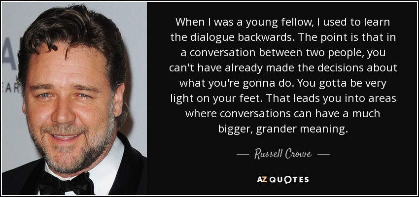 When I was a young fellow, I used to learn the dialogue backwards. The point is that in a conversation between two people, you can't have already made the decisions about what you're gonna do. You gotta be very light on your feet. That leads you into areas where conversations can have a much bigger, grander meaning. - Russell Crowe