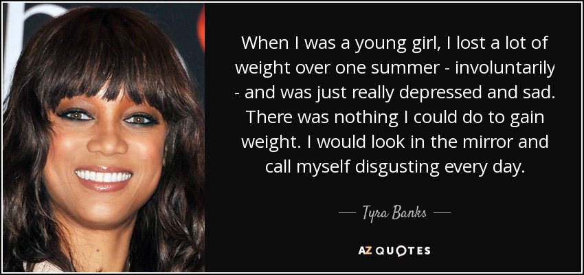 When I was a young girl, I lost a lot of weight over one summer - involuntarily - and was just really depressed and sad. There was nothing I could do to gain weight. I would look in the mirror and call myself disgusting every day. - Tyra Banks