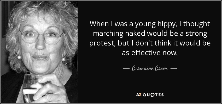 When I was a young hippy, I thought marching naked would be a strong protest, but I don't think it would be as effective now. - Germaine Greer