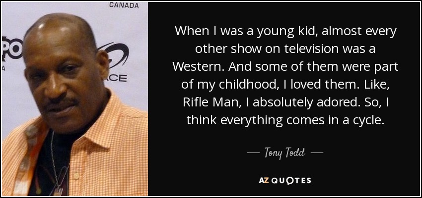 When I was a young kid, almost every other show on television was a Western. And some of them were part of my childhood, I loved them. Like, Rifle Man, I absolutely adored. So, I think everything comes in a cycle. - Tony Todd