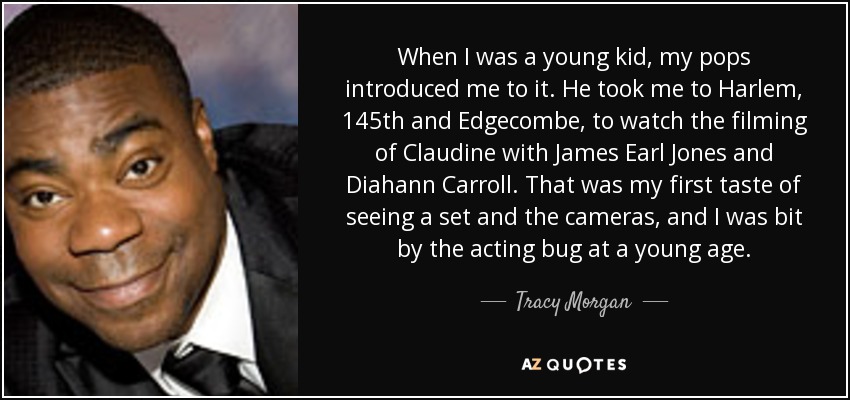 When I was a young kid, my pops introduced me to it. He took me to Harlem, 145th and Edgecombe, to watch the filming of Claudine with James Earl Jones and Diahann Carroll. That was my first taste of seeing a set and the cameras, and I was bit by the acting bug at a young age. - Tracy Morgan