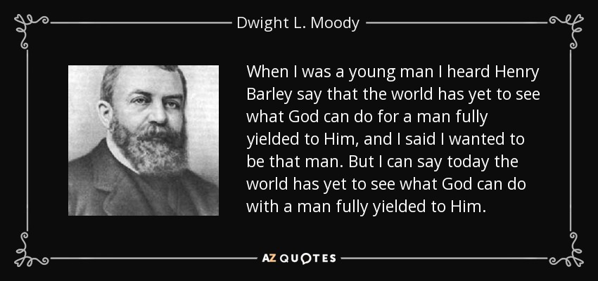 When I was a young man I heard Henry Barley say that the world has yet to see what God can do for a man fully yielded to Him, and I said I wanted to be that man. But I can say today the world has yet to see what God can do with a man fully yielded to Him. - Dwight L. Moody