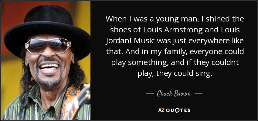 When I was a young man, I shined the shoes of Louis Armstrong and Louis Jordan! Music was just everywhere like that. And in my family, everyone could play something, and if they couldnt play, they could sing. - Chuck Brown