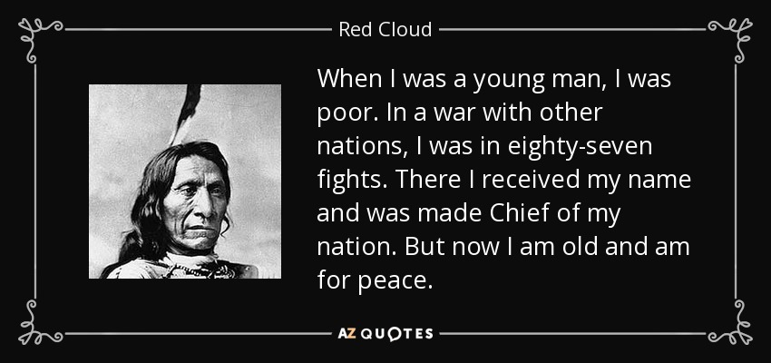 When I was a young man, I was poor. In a war with other nations, I was in eighty-seven fights. There I received my name and was made Chief of my nation. But now I am old and am for peace. - Red Cloud