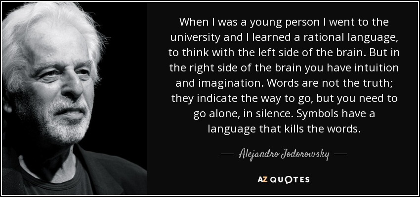 When I was a young person I went to the university and I learned a rational language, to think with the left side of the brain. But in the right side of the brain you have intuition and imagination. Words are not the truth; they indicate the way to go, but you need to go alone, in silence. Symbols have a language that kills the words. - Alejandro Jodorowsky