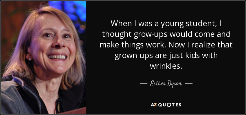 When I was a young student, I thought grow-ups would come and make things work. Now I realize that grown-ups are just kids with wrinkles. - Esther Dyson