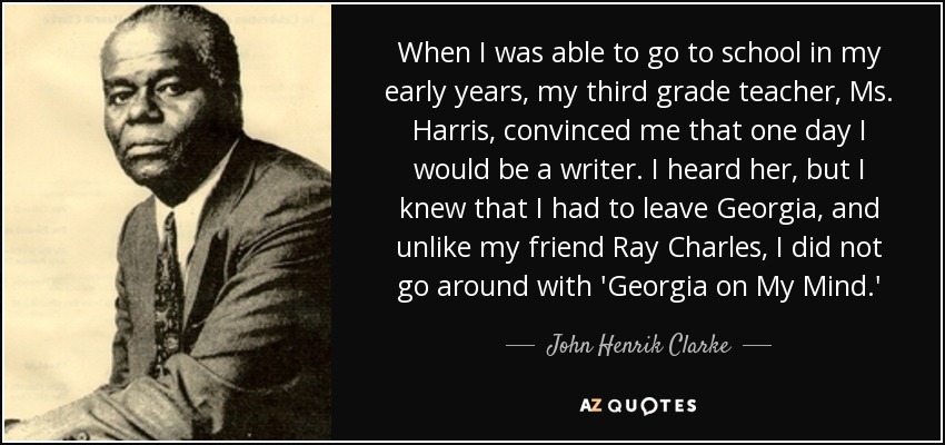 When I was able to go to school in my early years, my third grade teacher, Ms. Harris, convinced me that one day I would be a writer. I heard her, but I knew that I had to leave Georgia, and unlike my friend Ray Charles, I did not go around with 'Georgia on My Mind.' - John Henrik Clarke