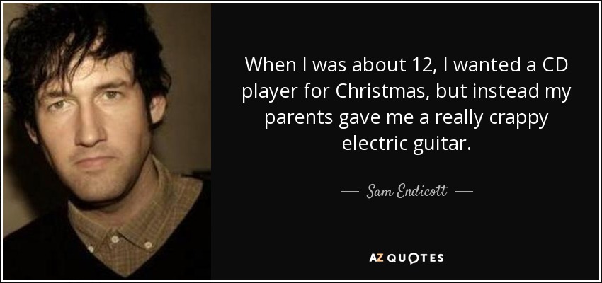 When I was about 12, I wanted a CD player for Christmas, but instead my parents gave me a really crappy electric guitar. - Sam Endicott