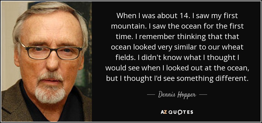 When I was about 14. I saw my first mountain. I saw the ocean for the first time. I remember thinking that that ocean looked very similar to our wheat fields. I didn't know what I thought I would see when I looked out at the ocean, but I thought I'd see something different. - Dennis Hopper