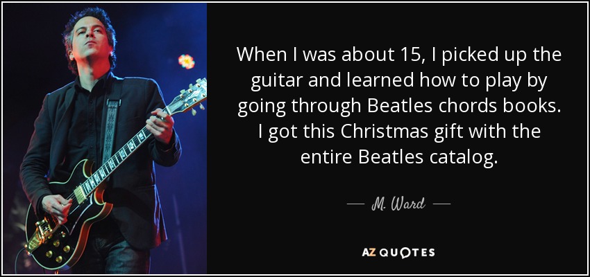 When I was about 15, I picked up the guitar and learned how to play by going through Beatles chords books. I got this Christmas gift with the entire Beatles catalog. - M. Ward