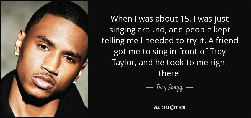 When I was about 15. I was just singing around, and people kept telling me I needed to try it. A friend got me to sing in front of Troy Taylor, and he took to me right there. - Trey Songz