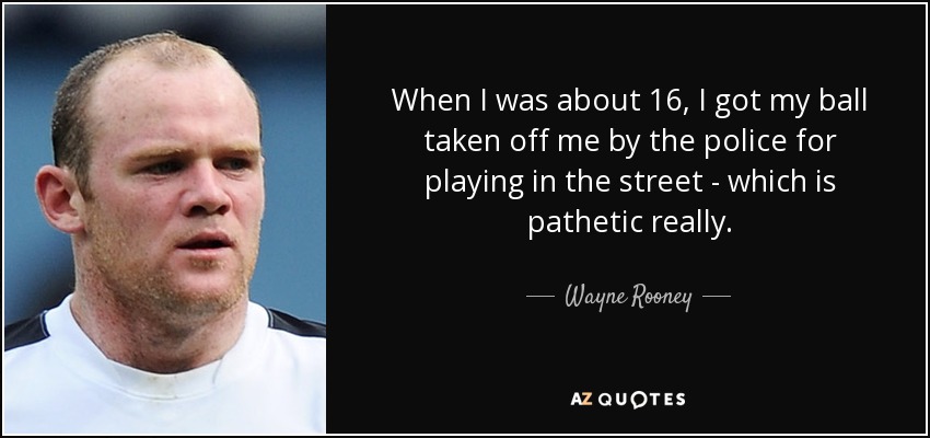 When I was about 16, I got my ball taken off me by the police for playing in the street - which is pathetic really. - Wayne Rooney
